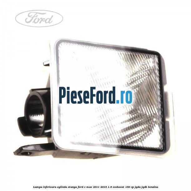 Lampa inferioara oglinda stanga Ford C-Max 2011-2015 1.6 EcoBoost 150 cp JQDA, JQDB benzina