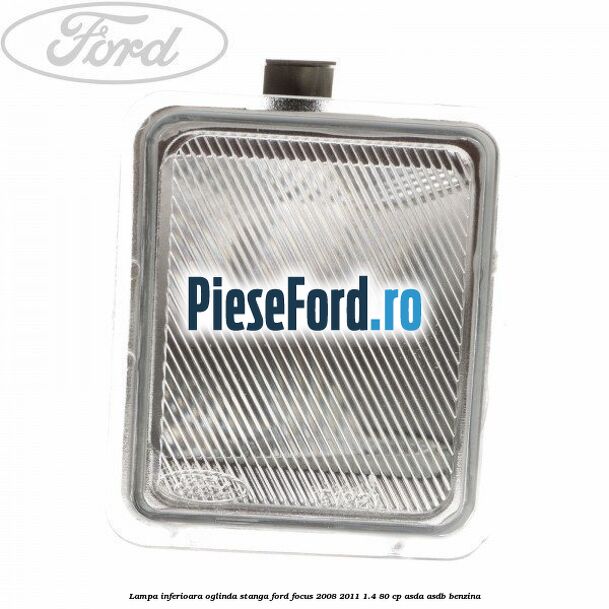 Lampa inferioara oglinda stanga Ford Focus 2008-2011 1.4 80 cp ASDA, ASDB benzina