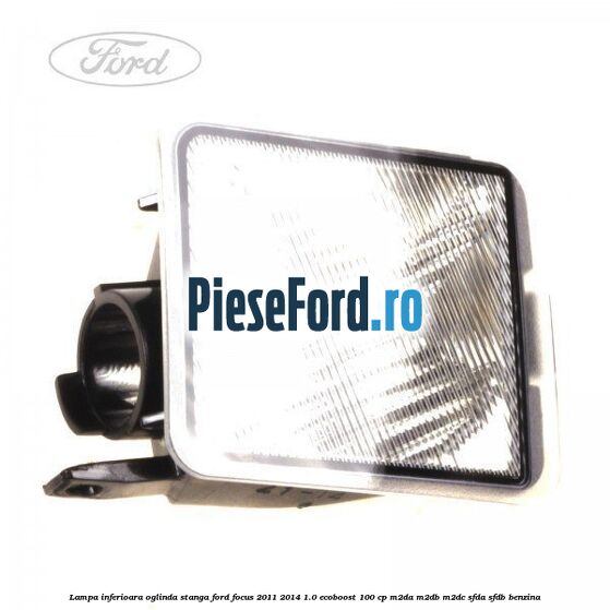 Lampa inferioara oglinda stanga Ford Focus 2011-2014 1.0 EcoBoost 100 cp Lampa inferioara oglinda stanga Ford Focus 2011-2014 1.0 EcoBoost 100 cp M2DA, M2DB, M2DC, SFDA, SFDB benzina