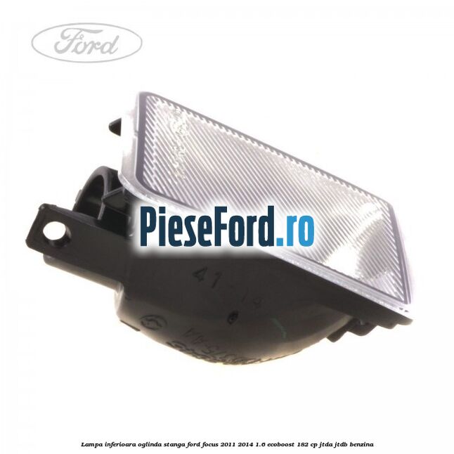 Lampa inferioara oglinda stanga Ford Focus 2011-2014 1.6 EcoBoost 182 cp Lampa inferioara oglinda stanga Ford Focus 2011-2014 1.6 EcoBoost 182 cp JTDA, JTDB benzina