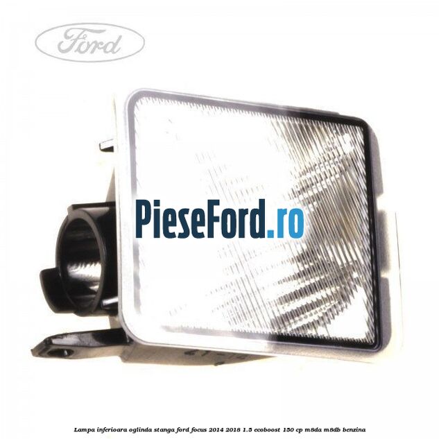 Lampa inferioara oglinda stanga Ford Focus 2014-2018 1.5 EcoBoost 150 cp M8DA, M8DB benzina