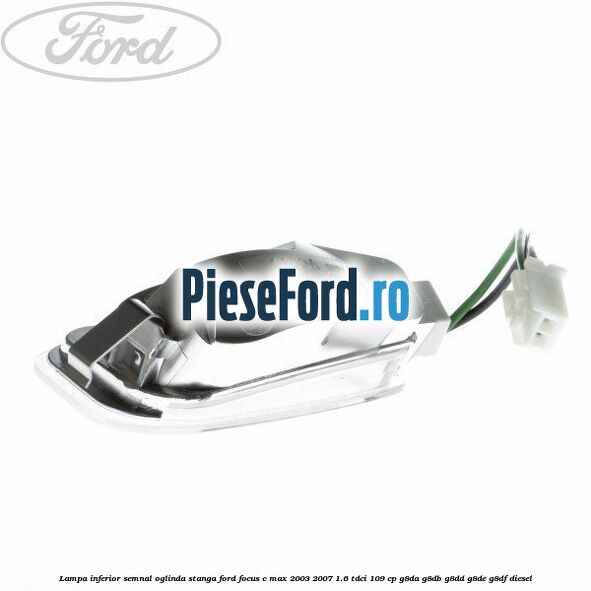Lampa inferior semnal oglinda stanga Ford Focus C-Max 2003-2007 1.6 TDCi 109 cp G8DA, G8DB, G8DD, G8DE, G8DF diesel