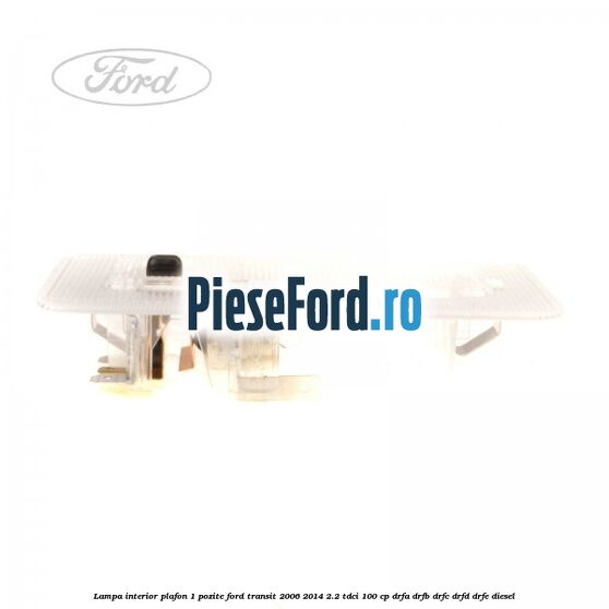 Lampa interior plafon 1 pozite Ford Transit 2006-2014 2.2 TDCi 100 cp DRFA, DRFB, DRFC, DRFD, DRFE diesel