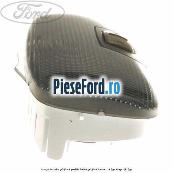 Lampa interior plafon 1 pozitie buton gri Ford B-Max 1.4 LPG 90 cp RTJC LPG