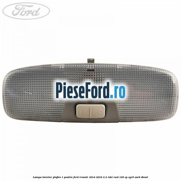 Lampa interior plafon 1 pozitie Ford Transit 2014-2018 2.2 TDCi RWD 125 cp CYR5, USR6 diesel