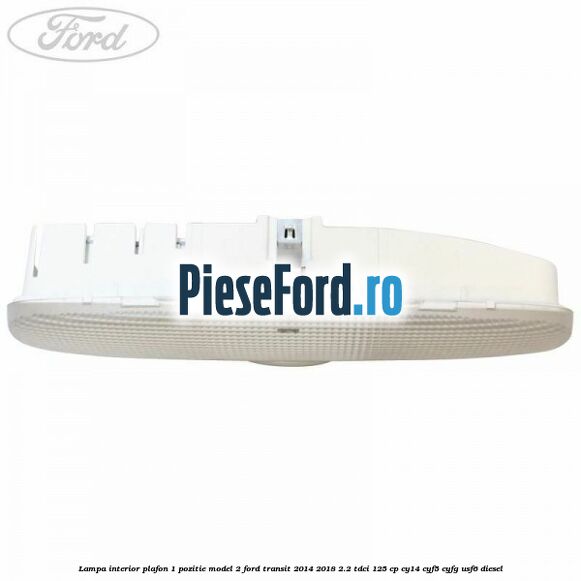 Lampa interior plafon 1 pozitie model 2 Ford Transit 2014-2018 2.2 TDCi 125 cp CY14, CYF5, CYFG, USF6 diesel