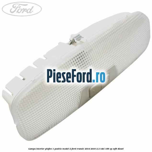 Lampa interior plafon 1 pozitie model 2 Ford Transit 2014-2018 2.2 TDCi 155 cp CVF5 diesel