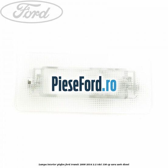 Lampa interior plafon Ford Transit 2006-2014 2.2 TDCi 136 cp Lampa interior plafon Ford Transit 2006-2014 2.2 TDCi 136 cp USRA, USRB diesel