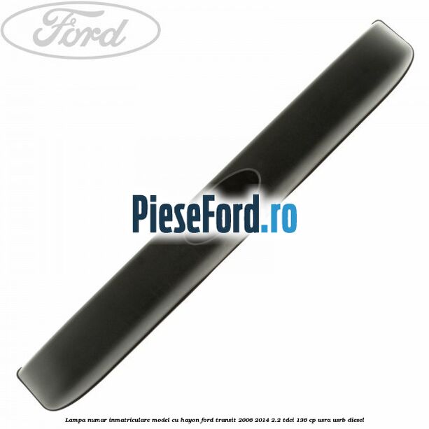 Lampa numar inmatriculare model cu hayon Ford Transit 2006-2014 2.2 TDCi 136 cp Lampa numar inmatriculare model cu hayon Ford Transit 2006-2014 2.2 TDCi 136 cp USRA, USRB diesel