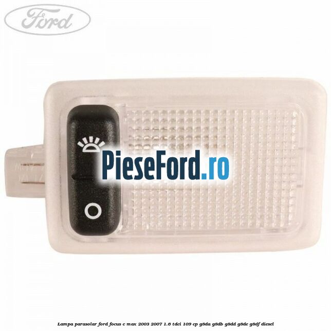 Lampa parasolar Ford Focus C-Max 2003-2007 1.6 TDCi 109 cp Lampa parasolar Ford Focus C-Max 2003-2007 1.6 TDCi 109 cp G8DA, G8DB, G8DD, G8DE, G8DF diesel