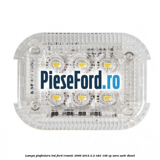 Lampa plafoniera LED Ford Transit 2006-2014 2.2 TDCi 136 cp Lampa plafoniera LED Ford Transit 2006-2014 2.2 TDCi 136 cp USRA, USRB diesel