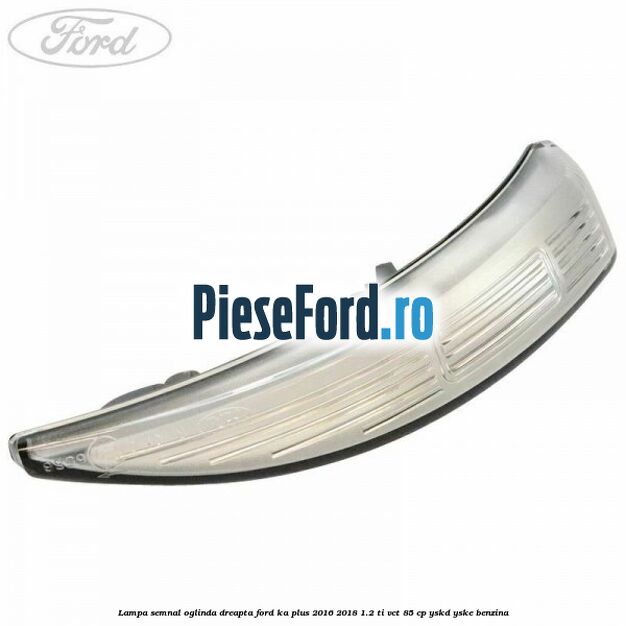 Lampa semnal oglinda dreapta Ford Ka plus 2016-2018 1.2 Ti-VCT 85 cp YSKD, YSKE benzina