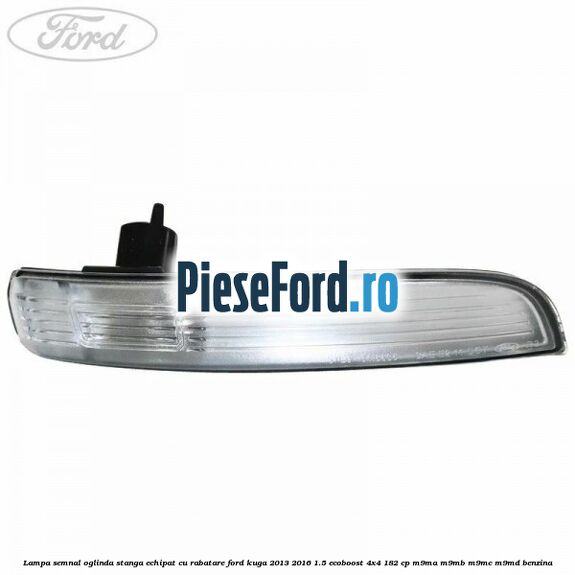 Lampa semnal oglinda stanga echipat cu rabatare Ford Kuga 2013-2016 1.5 EcoBoost 4x4 182 cp M9MA, M9MB, M9MC, M9MD benzina