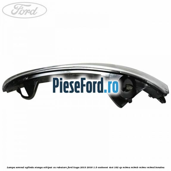 Lampa semnal oglinda stanga echipat cu rabatare Ford Kuga 2013-2016 1.5 EcoBoost 4x4 182 cp M9MA, M9MB, M9MC, M9MD benzina