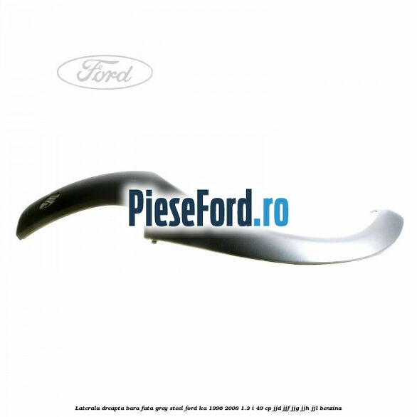 Laterala dreapta bara fata grey steel Ford Ka 1996-2008 1.3 i 49 cp JJD, JJF, JJG, JJH, JJL benzina