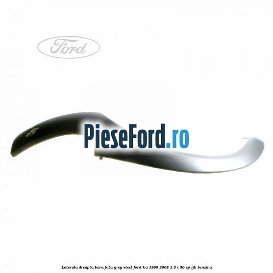 Laterala dreapta bara fata grey steel Ford Ka 1996-2008 1.3 i 50 cp JJB benzina