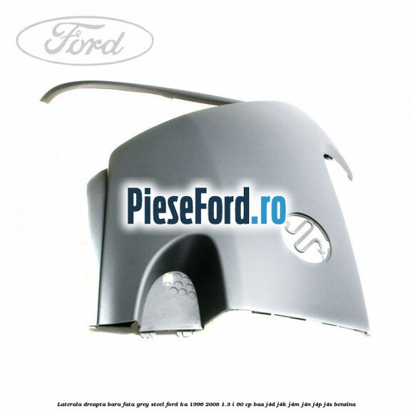 Laterala dreapta bara fata grey steel Ford Ka 1996-2008 1.3 i 60 cp BAA, J4D, J4K, J4M, J4N, J4P, J4S benzina