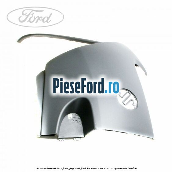 Laterala dreapta bara fata grey steel Ford Ka 1996-2008 1.3 i 70 cp A9A, A9B benzina