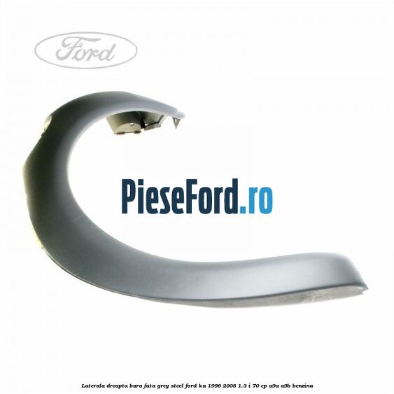 Laterala dreapta bara fata grey steel Ford Ka 1996-2008 1.3 i 70 cp A9A, A9B benzina