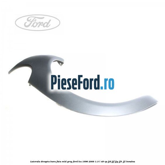 Laterala dreapta bara fata mid grey Ford Ka 1996-2008 1.3 i 49 cp JJD, JJF, JJG, JJH, JJL benzina
