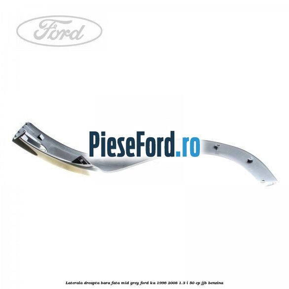 Laterala dreapta bara fata mid grey Ford Ka 1996-2008 1.3 i 50 cp JJB benzina