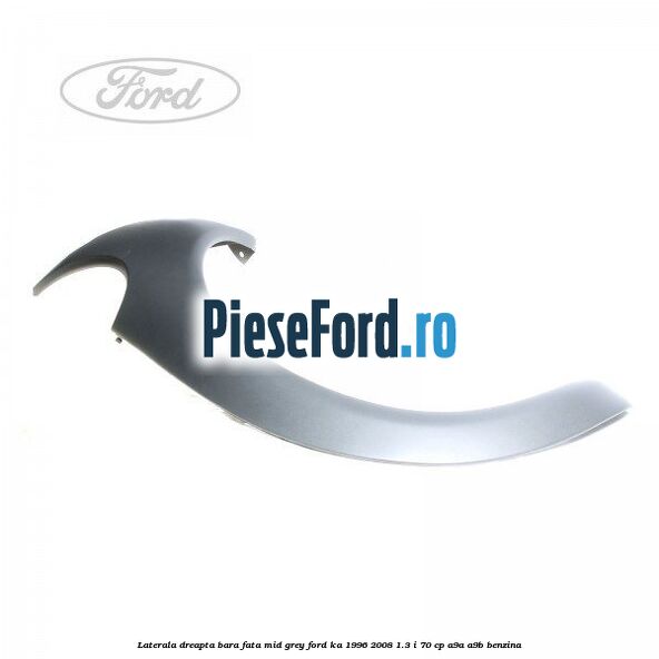 Laterala dreapta bara fata mid grey Ford Ka 1996-2008 1.3 i 70 cp A9A, A9B benzina