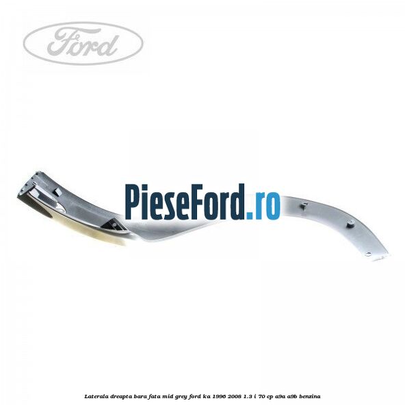 Laterala dreapta bara fata mid grey Ford Ka 1996-2008 1.3 i 70 cp A9A, A9B benzina