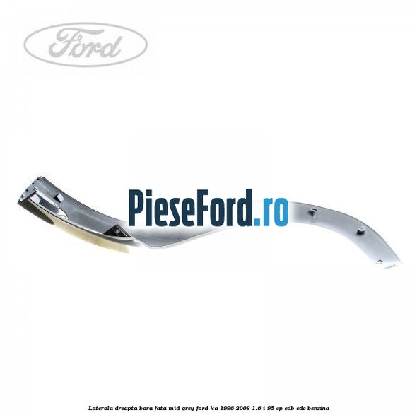 Laterala dreapta bara fata mid grey Ford Ka 1996-2008 1.6 i 95 cp CDB, CDC benzina