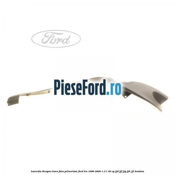 Laterala dreapta bara fata primerizat Ford Ka 1996-2008 1.3 i 49 cp JJD, JJF, JJG, JJH, JJL benzina