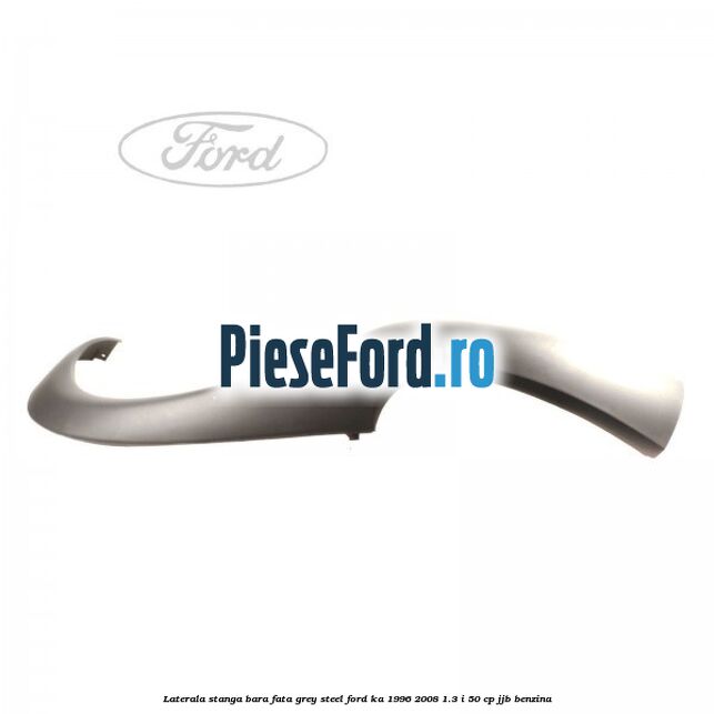Laterala stanga bara fata grey steel Ford Ka 1996-2008 1.3 i 50 cp Laterala stanga bara fata grey steel Ford Ka 1996-2008 1.3 i 50 cp JJB benzina
