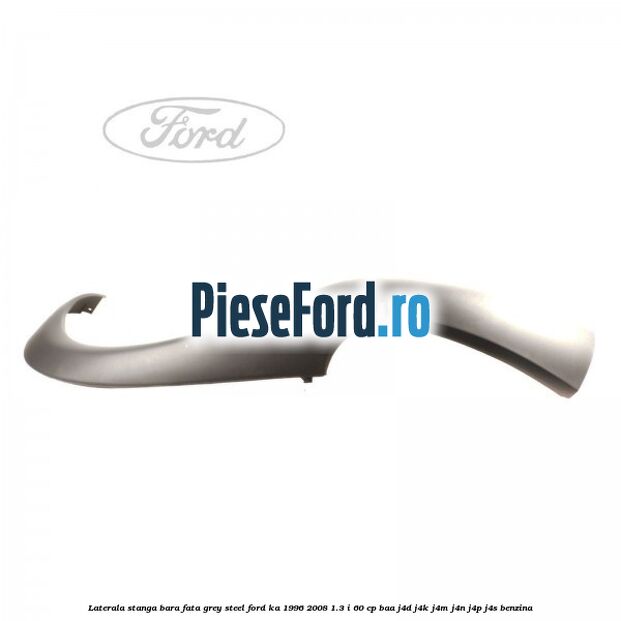 Laterala stanga bara fata grey steel Ford Ka 1996-2008 1.3 i 60 cp BAA, J4D, J4K, J4M, J4N, J4P, J4S benzina