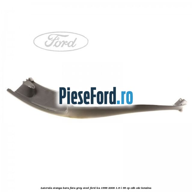 Laterala stanga bara fata grey steel Ford Ka 1996-2008 1.6 i 95 cp CDB, CDC benzina