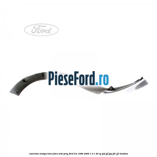 Laterala stanga bara fata mid grey Ford Ka 1996-2008 1.3 i 49 cp JJD, JJF, JJG, JJH, JJL benzina