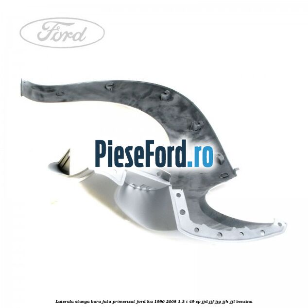 Laterala stanga bara fata primerizat Ford Ka 1996-2008 1.3 i 49 cp JJD, JJF, JJG, JJH, JJL benzina