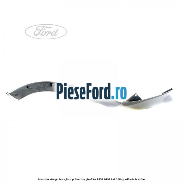 Laterala stanga bara fata primerizat Ford Ka 1996-2008 1.6 i 95 cp CDB, CDC benzina