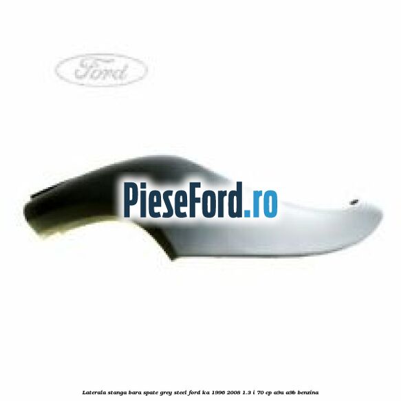 Laterala stanga bara spate grey steel Ford Ka 1996-2008 1.3 i 70 cp A9A, A9B benzina