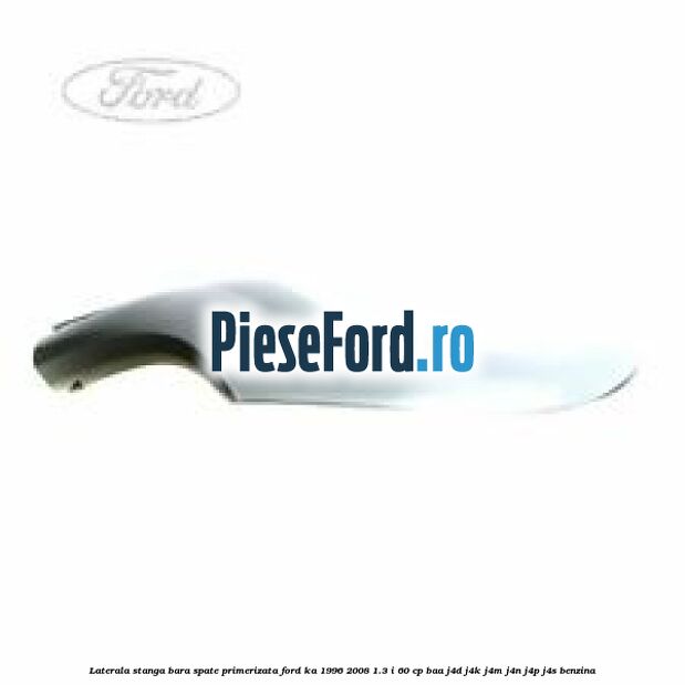 Laterala stanga bara spate primerizata Ford Ka 1996-2008 1.3 i 60 cp BAA, J4D, J4K, J4M, J4N, J4P, J4S benzina