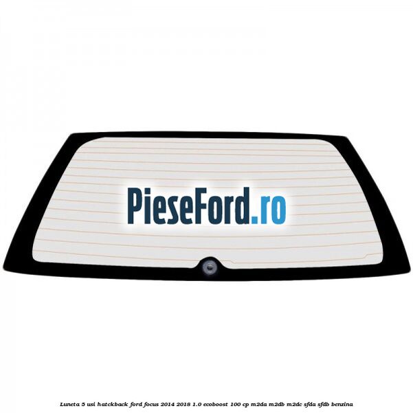 Luneta 5 usi hatckback Ford Focus 2014-2018 1.0 EcoBoost 100 cp M2DA, M2DB, M2DC, SFDA, SFDB benzina