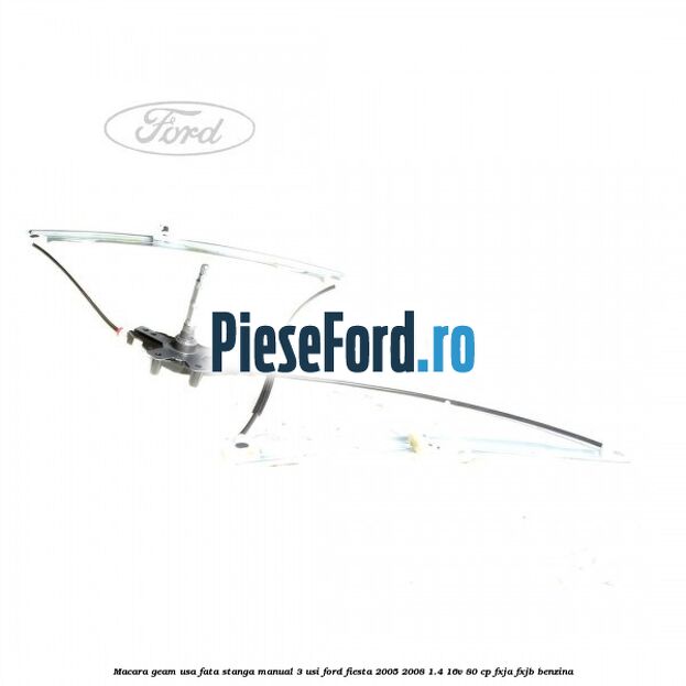 Macara geam usa fata stanga manual 3 usi Ford Fiesta 2005-2008 1.4 16V 80 cp FXJA, FXJB benzina