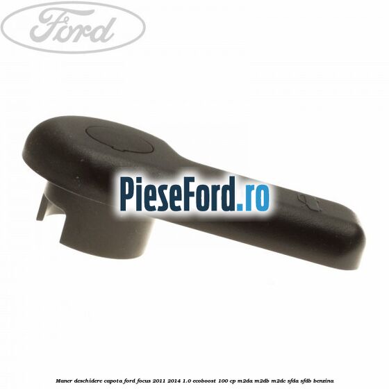 Maner deschidere capota Ford Focus 2011-2014 1.0 EcoBoost 100 cp Maner deschidere capota Ford Focus 2011-2014 1.0 EcoBoost 100 cp M2DA, M2DB, M2DC, SFDA, SFDB benzina