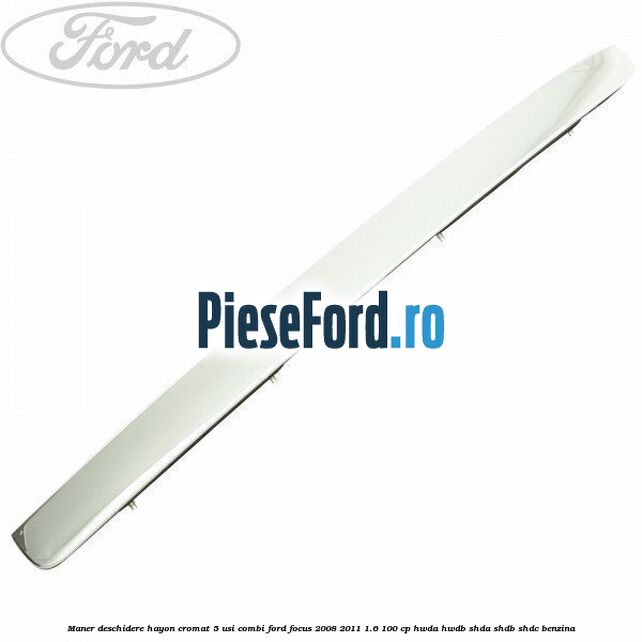 Maner deschidere hayon cromat 5 usi combi Ford Focus 2008-2011 1.6 100 cp Maner deschidere hayon cromat 5 usi combi Ford Focus 2008-2011 1.6 100 cp HWDA, HWDB, SHDA, SHDB, SHDC benzina