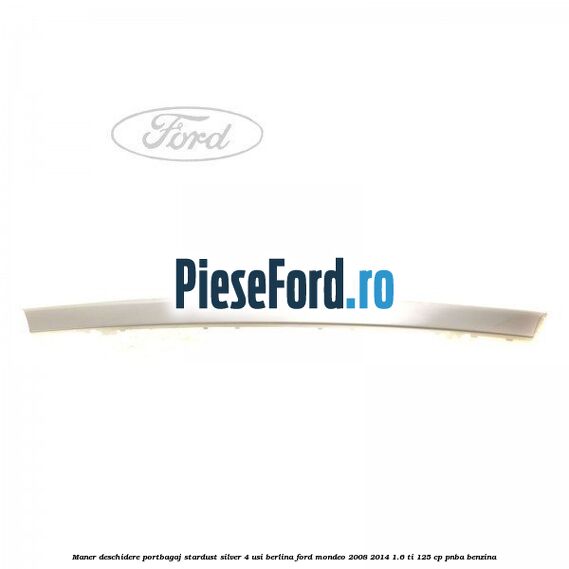 Maner deschidere portbagaj stardust silver 4 usi berlina Ford Mondeo 2008-2014 1.6 Ti 125 cp Maner deschidere portbagaj stardust silver 4 usi berlina Ford Mondeo 2008-2014 1.6 Ti 125 cp PNBA benzina