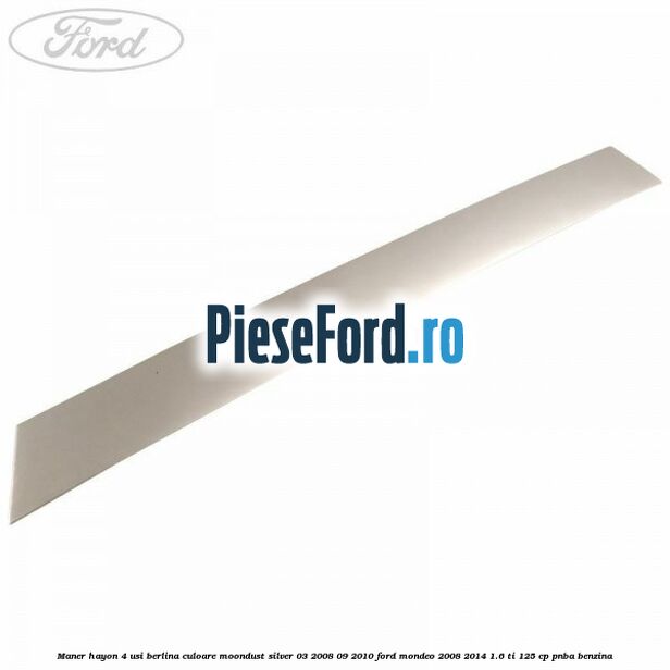 Maner hayon 4 usi berlina culoare moondust silver 03/2008-09/2010 Ford Mondeo 2008-2014 1.6 Ti 125 cp Maner hayon 4 usi berlina culoare moondust silver 03/2008-09/2010 Ford Mondeo 2008-2014 1.6 Ti 125 cp PNBA benzina