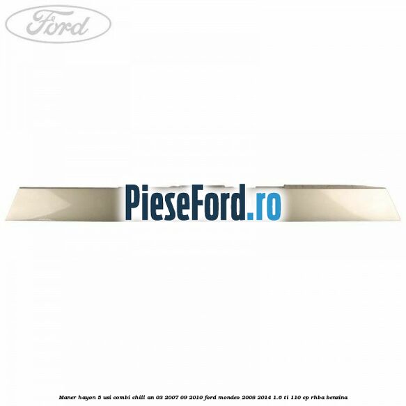 Maner hayon 5 usi combi chill an 03/2007-09/2010 Ford Mondeo 2008-2014 1.6 Ti 110 cp Maner hayon 5 usi combi chill an 03/2007-09/2010 Ford Mondeo 2008-2014 1.6 Ti 110 cp RHBA benzina