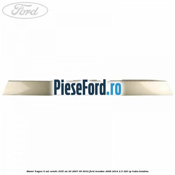 Maner hayon 5 usi combi chill an 03/2007-09/2010 Ford Mondeo 2008-2014 2.5 220 cp Maner hayon 5 usi combi chill an 03/2007-09/2010 Ford Mondeo 2008-2014 2.5 220 cp HUBA benzina