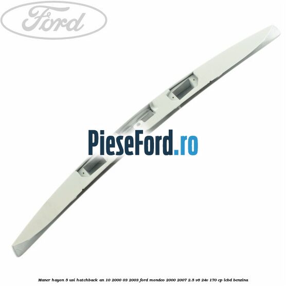 Maner hayon 5 usi hatchback an 10/2000-03/2003 Ford Mondeo 2000-2007 2.5 V6 24V 170 cp Maner hayon 5 usi hatchback an 10/2000-03/2003 Ford Mondeo 2000-2007 2.5 V6 24V 170 cp LCBD benzina