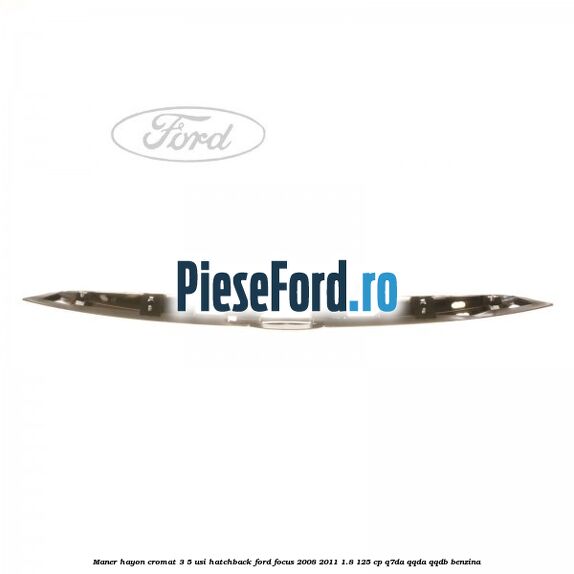Maner hayon cromat 3/5 usi hatchback Ford Focus 2008-2011 1.8 125 cp Maner hayon cromat 3/5 usi hatchback Ford Focus 2008-2011 1.8 125 cp Q7DA, QQDA, QQDB benzina