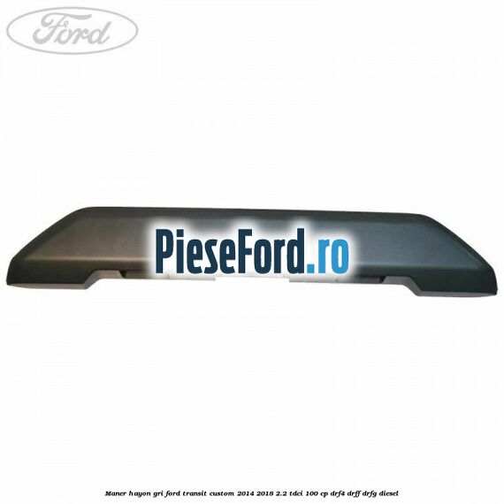 Maner hayon gri Ford Transit Custom 2014-2018 2.2 TDCi 100 cp Maner hayon gri Ford Transit Custom 2014-2018 2.2 TDCi 100 cp DRF4, DRFF, DRFG diesel