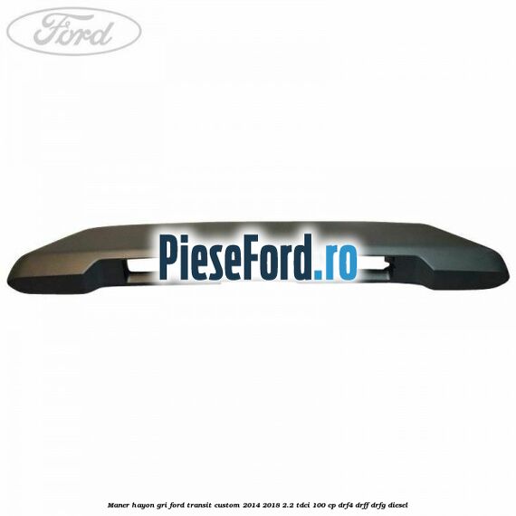 Maner hayon gri Ford Transit Custom 2014-2018 2.2 TDCi 100 cp Maner hayon gri Ford Transit Custom 2014-2018 2.2 TDCi 100 cp DRF4, DRFF, DRFG diesel