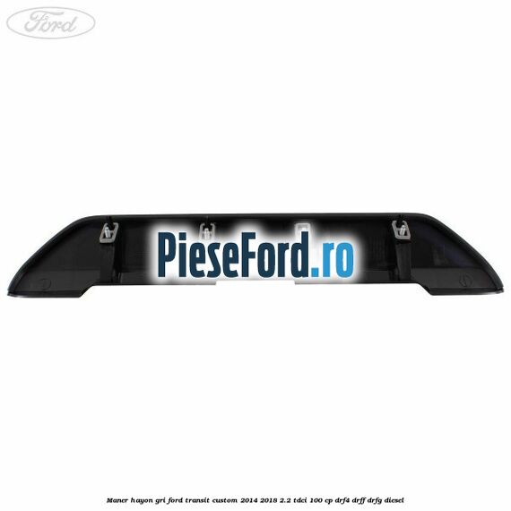 Maner hayon gri Ford Transit Custom 2014-2018 2.2 TDCi 100 cp Maner hayon gri Ford Transit Custom 2014-2018 2.2 TDCi 100 cp DRF4, DRFF, DRFG diesel